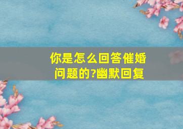 你是怎么回答催婚问题的?幽默回复