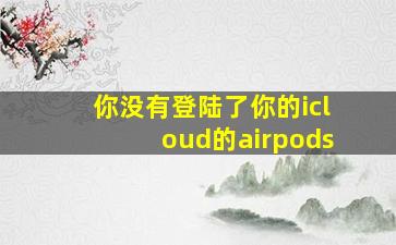 你没有登陆了你的icloud的airpods