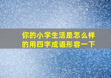 你的小学生活是怎么样的用四字成语形容一下