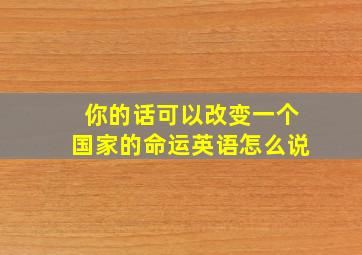 你的话可以改变一个国家的命运英语怎么说