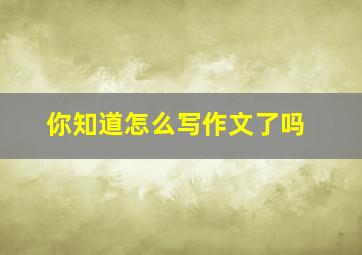 你知道怎么写作文了吗