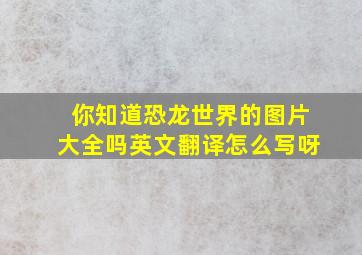 你知道恐龙世界的图片大全吗英文翻译怎么写呀