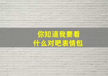 你知道我要看什么对吧表情包