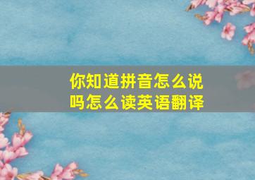 你知道拼音怎么说吗怎么读英语翻译