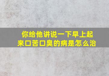 你给他讲说一下早上起来口苦口臭的病是怎么治