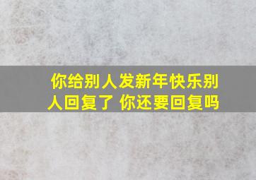 你给别人发新年快乐别人回复了 你还要回复吗