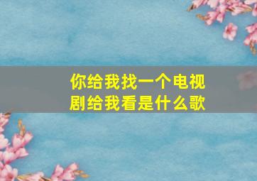 你给我找一个电视剧给我看是什么歌