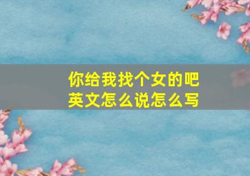 你给我找个女的吧英文怎么说怎么写