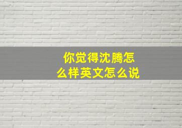 你觉得沈腾怎么样英文怎么说