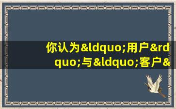 你认为“用户”与“客户”最大的区别是