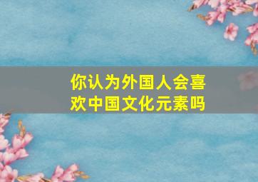 你认为外国人会喜欢中国文化元素吗