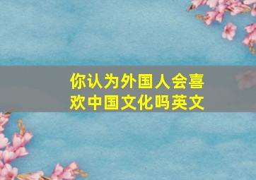 你认为外国人会喜欢中国文化吗英文