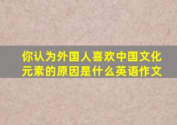 你认为外国人喜欢中国文化元素的原因是什么英语作文