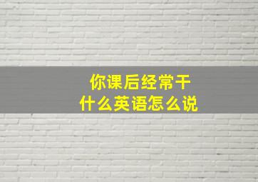 你课后经常干什么英语怎么说