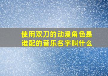 使用双刀的动漫角色是谁配的音乐名字叫什么