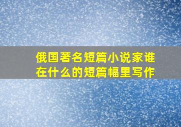 俄国著名短篇小说家谁在什么的短篇幅里写作