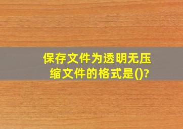 保存文件为透明无压缩文件的格式是()?