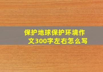 保护地球保护环境作文300字左右怎么写