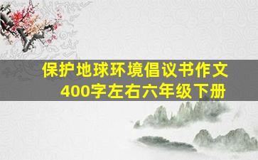 保护地球环境倡议书作文400字左右六年级下册