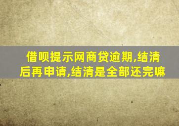 借呗提示网商贷逾期,结清后再申请,结清是全部还完嘛