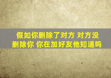 假如你删除了对方 对方没删除你 你在加好友他知道吗