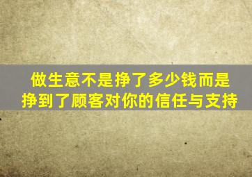 做生意不是挣了多少钱而是挣到了顾客对你的信任与支持