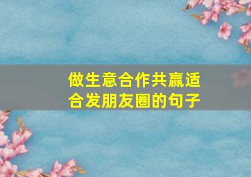 做生意合作共赢适合发朋友圈的句子