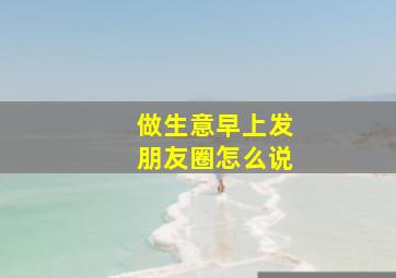 做生意早上发朋友圈怎么说