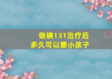 做碘131治疗后多久可以要小孩子