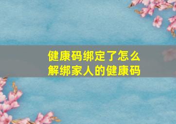 健康码绑定了怎么解绑家人的健康码