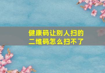 健康码让别人扫的二维码怎么扫不了