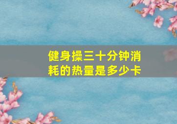 健身操三十分钟消耗的热量是多少卡