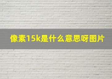 像素15k是什么意思呀图片