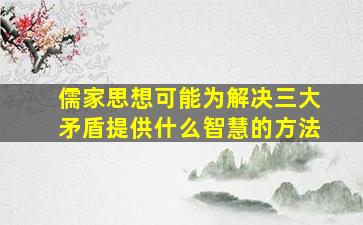 儒家思想可能为解决三大矛盾提供什么智慧的方法