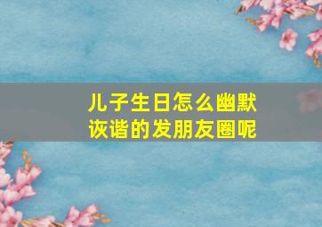 儿子生日怎么幽默诙谐的发朋友圈呢