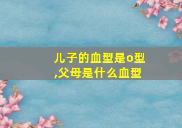 儿子的血型是o型,父母是什么血型