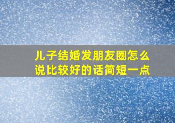 儿子结婚发朋友圈怎么说比较好的话简短一点