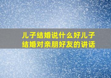 儿子结婚说什么好儿子结婚对亲朋好友的讲话