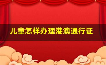 儿童怎样办理港澳通行证