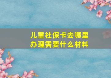 儿童社保卡去哪里办理需要什么材料