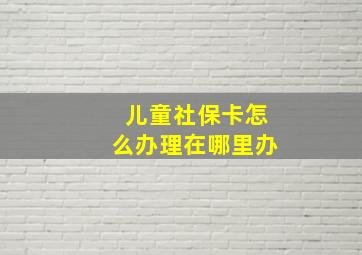 儿童社保卡怎么办理在哪里办