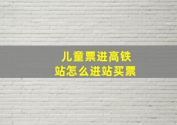 儿童票进高铁站怎么进站买票