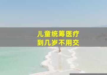 儿童统筹医疗到几岁不用交