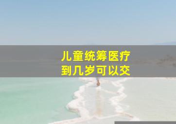 儿童统筹医疗到几岁可以交