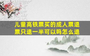 儿童高铁票买的成人票退票只退一半可以吗怎么退