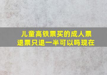 儿童高铁票买的成人票退票只退一半可以吗现在