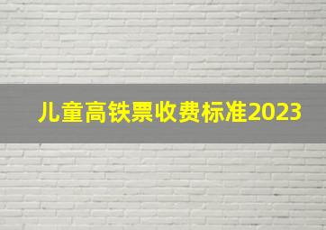 儿童高铁票收费标准2023