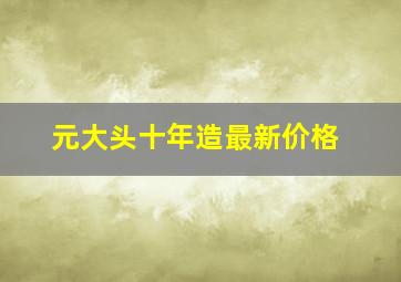 元大头十年造最新价格