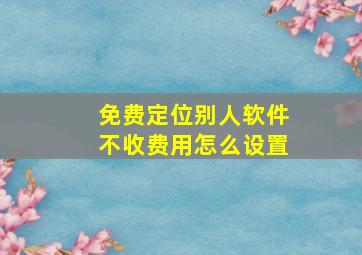 免费定位别人软件不收费用怎么设置