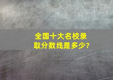 全国十大名校录取分数线是多少?